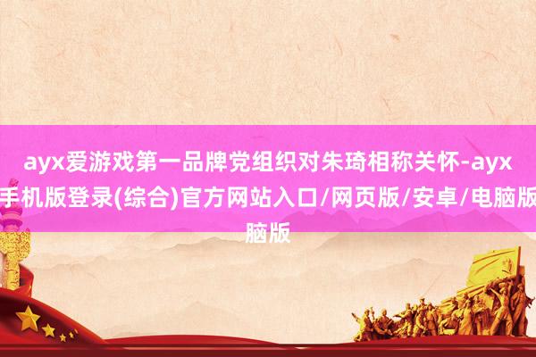 ayx爱游戏第一品牌党组织对朱琦相称关怀-ayx手机版登录(综合)官方网站入口/网页版/安卓/电脑版