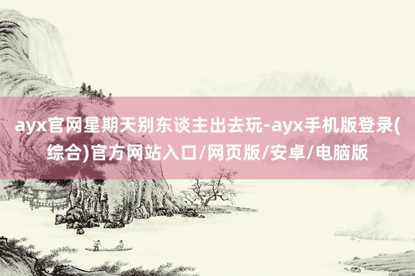 ayx官网星期天别东谈主出去玩-ayx手机版登录(综合)官方网站入口/网页版/安卓/电脑版