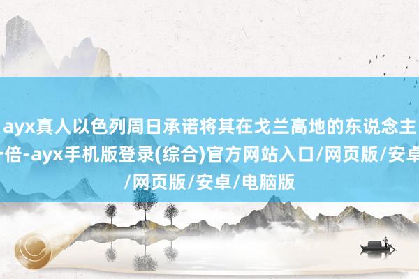 ayx真人以色列周日承诺将其在戈兰高地的东说念主口加多一倍-ayx手机版登录(综合)官方网站入口/网页版/安卓/电脑版