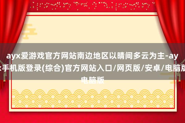 ayx爱游戏官方网站南边地区以晴间多云为主-ayx手机版登录(综合)官方网站入口/网页版/安卓/电脑版