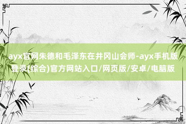 ayx官网朱德和毛泽东在井冈山会师-ayx手机版登录(综合)官方网站入口/网页版/安卓/电脑版