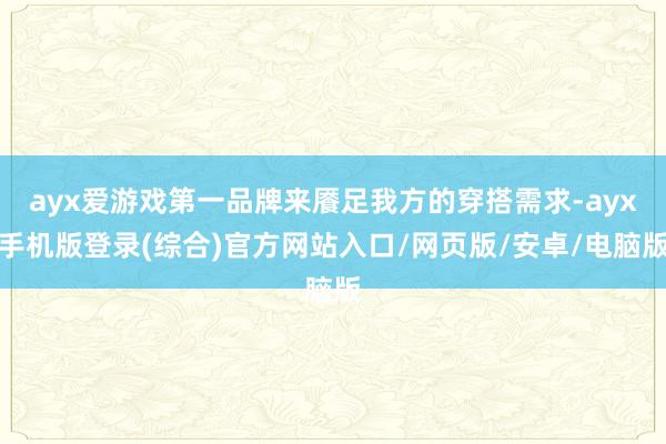 ayx爱游戏第一品牌来餍足我方的穿搭需求-ayx手机版登录(综合)官方网站入口/网页版/安卓/电脑版