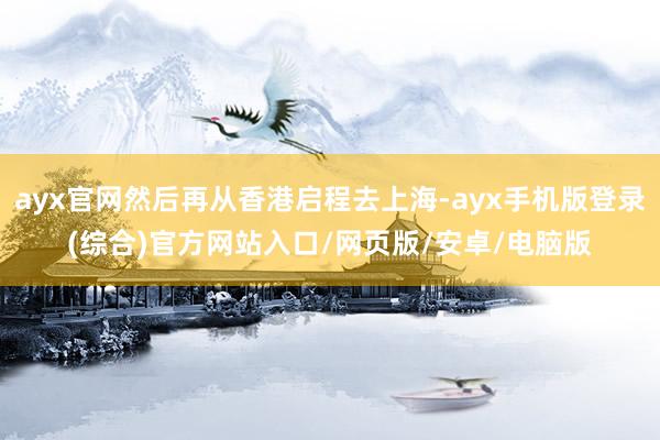 ayx官网然后再从香港启程去上海-ayx手机版登录(综合)官方网站入口/网页版/安卓/电脑版