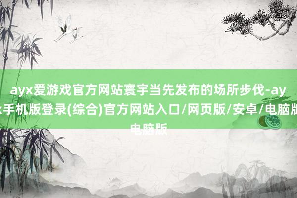 ayx爱游戏官方网站寰宇当先发布的场所步伐-ayx手机版登录(综合)官方网站入口/网页版/安卓/电脑版