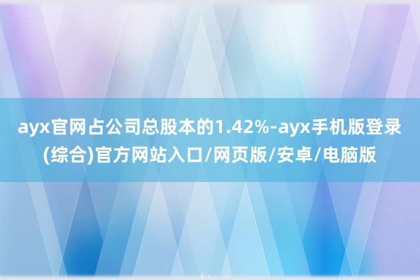 ayx官网占公司总股本的1.42%-ayx手机版登录(综合)官方网站入口/网页版/安卓/电脑版
