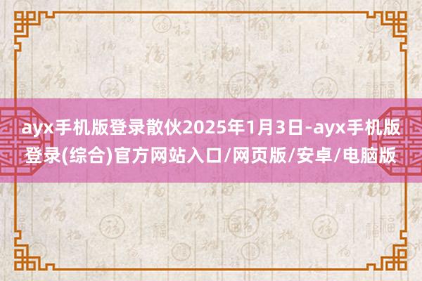 ayx手机版登录散伙2025年1月3日-ayx手机版登录(综合)官方网站入口/网页版/安卓/电脑版