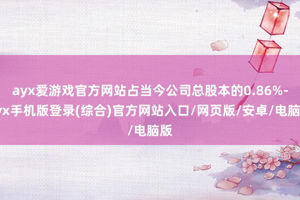 ayx爱游戏官方网站占当今公司总股本的0.86%-ayx手机版登录(综合)官方网站入口/网页版/安卓/电脑版