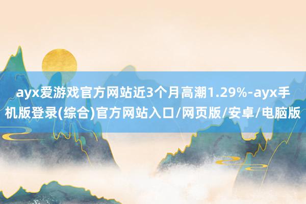 ayx爱游戏官方网站近3个月高潮1.29%-ayx手机版登录(综合)官方网站入口/网页版/安卓/电脑版