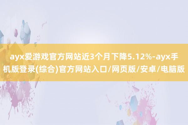 ayx爱游戏官方网站近3个月下降5.12%-ayx手机版登录(综合)官方网站入口/网页版/安卓/电脑版