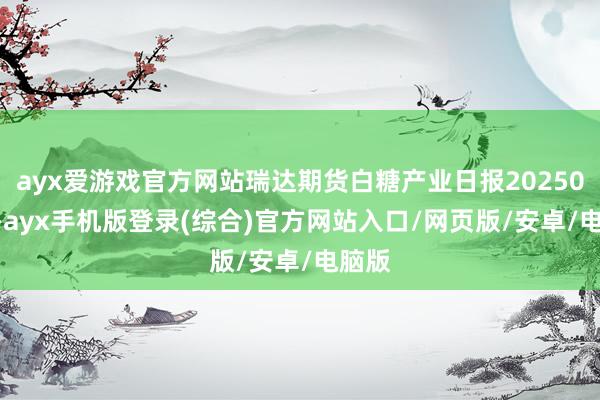 ayx爱游戏官方网站瑞达期货白糖产业日报20250107-ayx手机版登录(综合)官方网站入口/网页版/安卓/电脑版