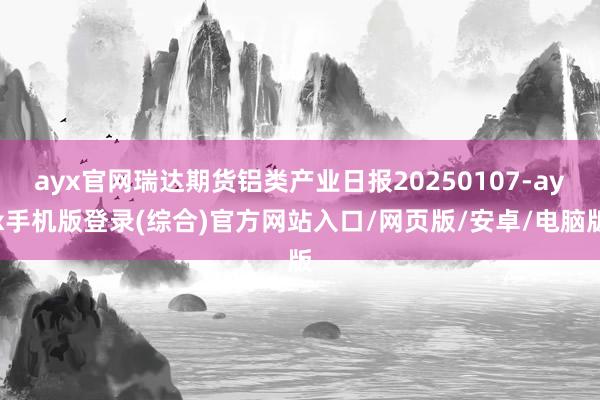 ayx官网瑞达期货铝类产业日报20250107-ayx手机版登录(综合)官方网站入口/网页版/安卓/电脑版
