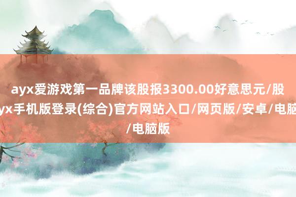 ayx爱游戏第一品牌该股报3300.00好意思元/股-ayx手机版登录(综合)官方网站入口/网页版/安卓/电脑版