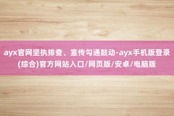ayx官网坚执排查、宣传勾通鼓动-ayx手机版登录(综合)官方网站入口/网页版/安卓/电脑版