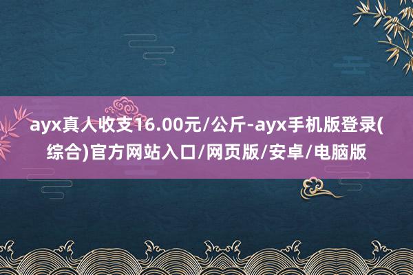ayx真人收支16.00元/公斤-ayx手机版登录(综合)官方网站入口/网页版/安卓/电脑版