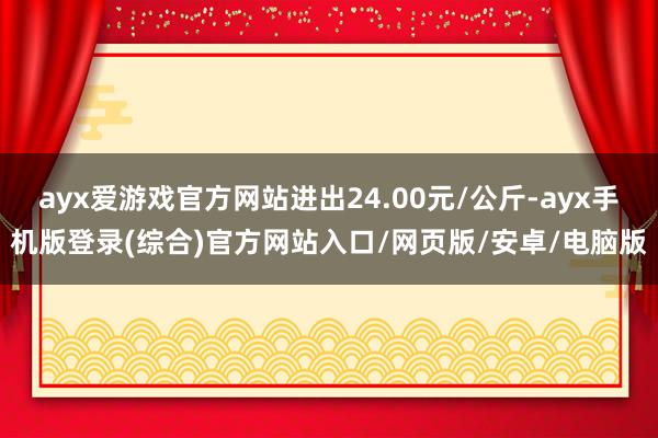 ayx爱游戏官方网站进出24.00元/公斤-ayx手机版登录(综合)官方网站入口/网页版/安卓/电脑版