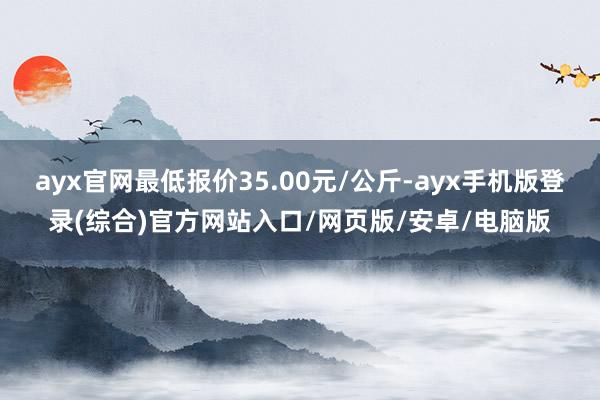 ayx官网最低报价35.00元/公斤-ayx手机版登录(综合)官方网站入口/网页版/安卓/电脑版