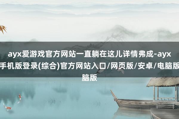 ayx爱游戏官方网站一直躺在这儿详情弗成-ayx手机版登录(综合)官方网站入口/网页版/安卓/电脑版