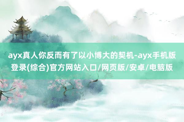 ayx真人你反而有了以小博大的契机-ayx手机版登录(综合)官方网站入口/网页版/安卓/电脑版