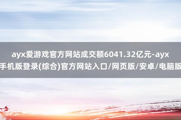 ayx爱游戏官方网站成交额6041.32亿元-ayx手机版登录(综合)官方网站入口/网页版/安卓/电脑版