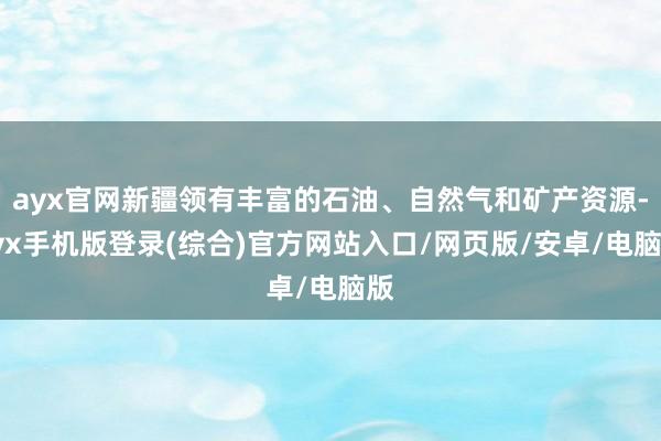 ayx官网新疆领有丰富的石油、自然气和矿产资源-ayx手机版登录(综合)官方网站入口/网页版/安卓/电脑版