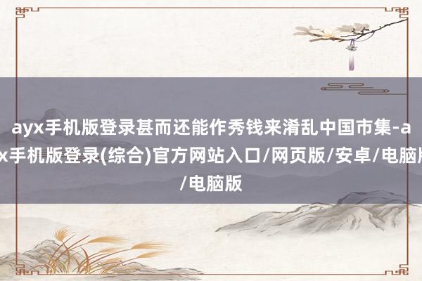 ayx手机版登录甚而还能作秀钱来淆乱中国市集-ayx手机版登录(综合)官方网站入口/网页版/安卓/电脑版