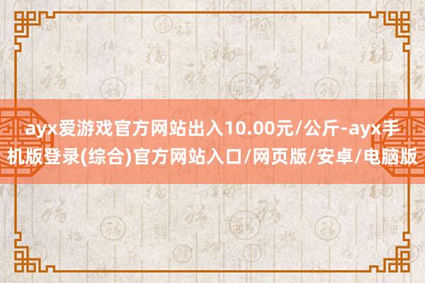 ayx爱游戏官方网站出入10.00元/公斤-ayx手机版登录(综合)官方网站入口/网页版/安卓/电脑版
