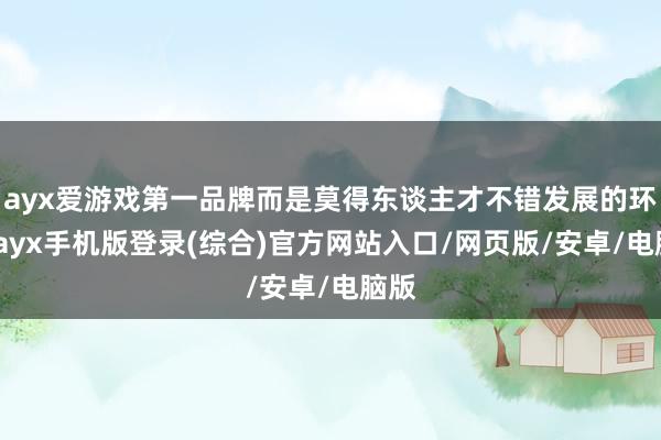ayx爱游戏第一品牌而是莫得东谈主才不错发展的环境-ayx手机版登录(综合)官方网站入口/网页版/安卓/电脑版