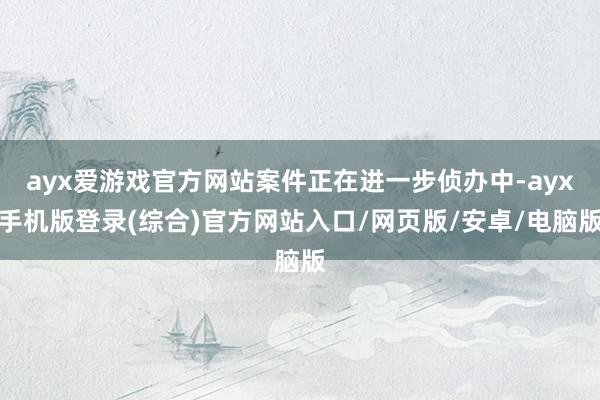 ayx爱游戏官方网站案件正在进一步侦办中-ayx手机版登录(综合)官方网站入口/网页版/安卓/电脑版