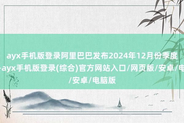 ayx手机版登录阿里巴巴发布2024年12月份季度事迹-ayx手机版登录(综合)官方网站入口/网页版/安卓/电脑版