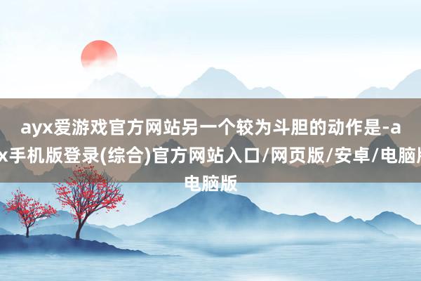 ayx爱游戏官方网站　　另一个较为斗胆的动作是-ayx手机版登录(综合)官方网站入口/网页版/安卓/电脑版