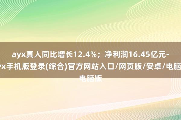 ayx真人同比增长12.4%；净利润16.45亿元-ayx手机版登录(综合)官方网站入口/网页版/安卓/电脑版