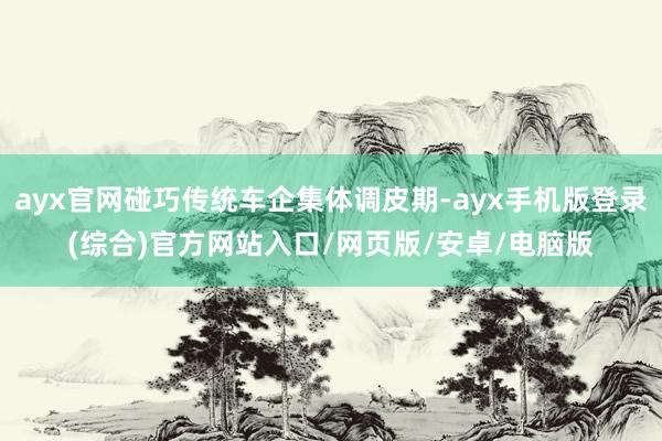 ayx官网碰巧传统车企集体调皮期-ayx手机版登录(综合)官方网站入口/网页版/安卓/电脑版