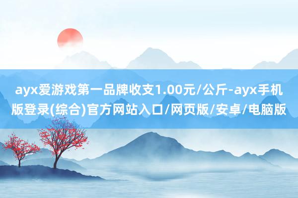 ayx爱游戏第一品牌收支1.00元/公斤-ayx手机版登录(综合)官方网站入口/网页版/安卓/电脑版