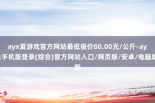 ayx爱游戏官方网站最低报价80.00元/公斤-ayx手机版登录(综合)官方网站入口/网页版/安卓/电脑版