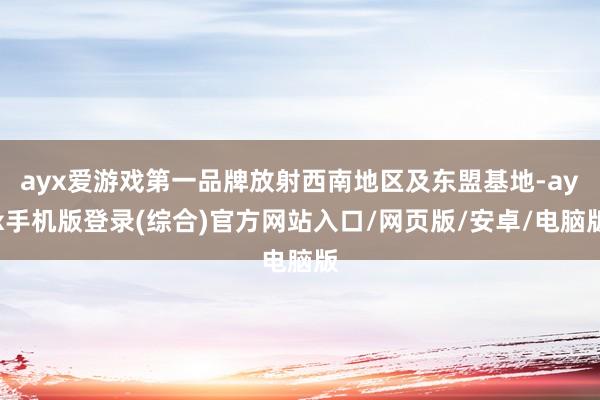 ayx爱游戏第一品牌放射西南地区及东盟基地-ayx手机版登录(综合)官方网站入口/网页版/安卓/电脑版