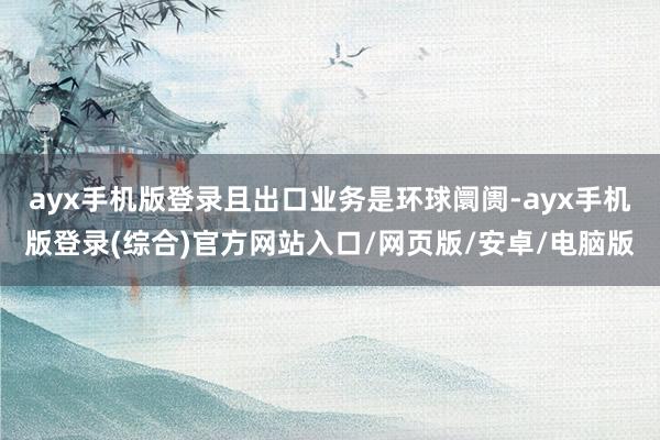 ayx手机版登录且出口业务是环球阛阓-ayx手机版登录(综合)官方网站入口/网页版/安卓/电脑版