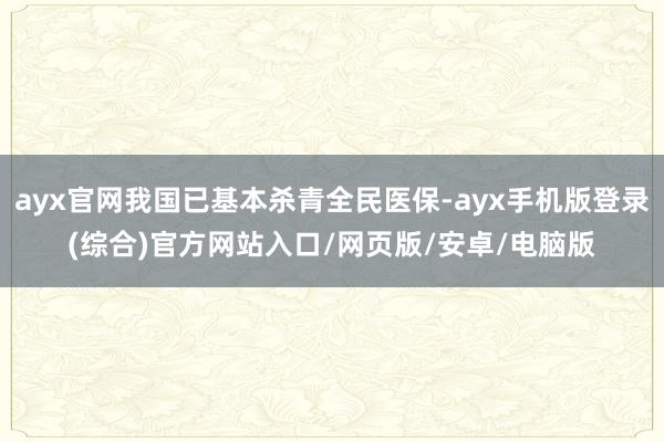 ayx官网我国已基本杀青全民医保-ayx手机版登录(综合)官方网站入口/网页版/安卓/电脑版