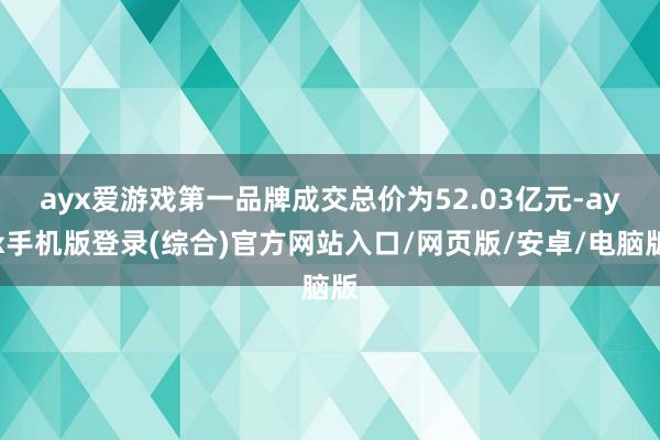 ayx爱游戏第一品牌成交总价为52.03亿元-ayx手机版登录(综合)官方网站入口/网页版/安卓/电脑版