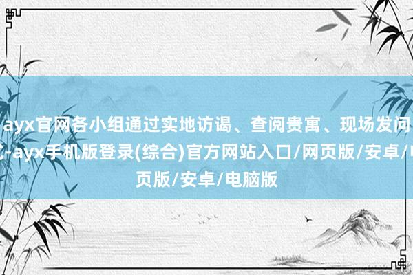 ayx官网各小组通过实地访谒、查阅贵寓、现场发问等方式-ayx手机版登录(综合)官方网站入口/网页版/安卓/电脑版