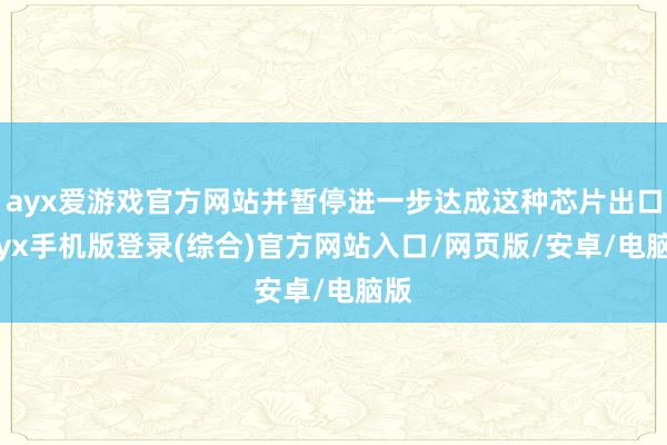 ayx爱游戏官方网站并暂停进一步达成这种芯片出口-ayx手机版登录(综合)官方网站入口/网页版/安卓/电脑版