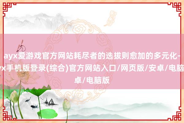 ayx爱游戏官方网站耗尽者的选拔则愈加的多元化-ayx手机版登录(综合)官方网站入口/网页版/安卓/电脑版