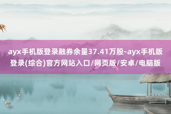 ayx手机版登录融券余量37.41万股-ayx手机版登录(综合)官方网站入口/网页版/安卓/电脑版