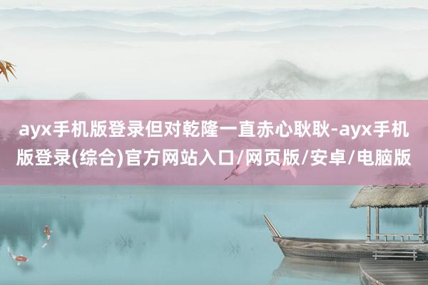 ayx手机版登录但对乾隆一直赤心耿耿-ayx手机版登录(综合)官方网站入口/网页版/安卓/电脑版