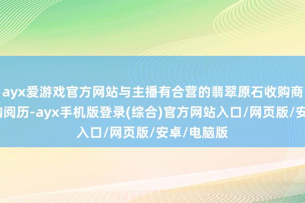 ayx爱游戏官方网站与主播有合营的翡翠原石收购商有优先收购阅历-ayx手机版登录(综合)官方网站入口/网页版/安卓/电脑版