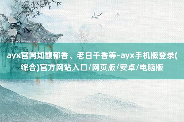 ayx官网如馥郁香、老白干香等-ayx手机版登录(综合)官方网站入口/网页版/安卓/电脑版