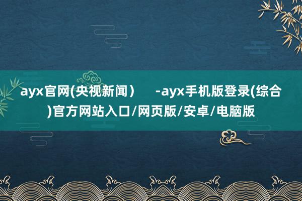 ayx官网(央视新闻）    -ayx手机版登录(综合)官方网站入口/网页版/安卓/电脑版