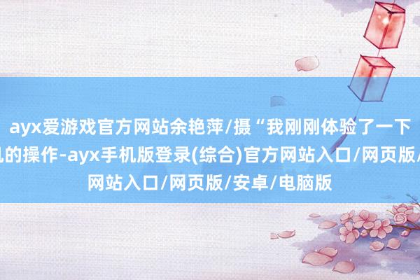 ayx爱游戏官方网站余艳萍/摄“我刚刚体验了一下无东说念主机的操作-ayx手机版登录(综合)官方网站入口/网页版/安卓/电脑版