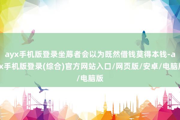 ayx手机版登录坐蓐者会以为既然借钱莫得本钱-ayx手机版登录(综合)官方网站入口/网页版/安卓/电脑版