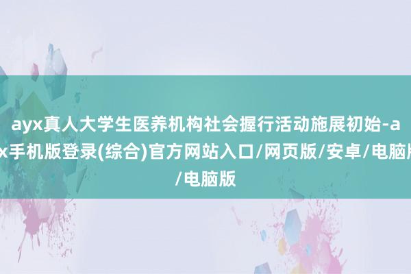 ayx真人大学生医养机构社会握行活动施展初始-ayx手机版登录(综合)官方网站入口/网页版/安卓/电脑版