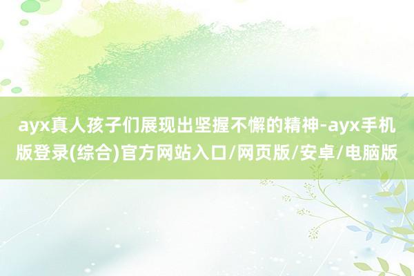 ayx真人孩子们展现出坚握不懈的精神-ayx手机版登录(综合)官方网站入口/网页版/安卓/电脑版